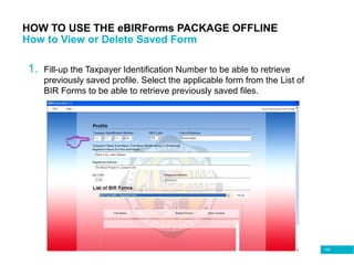 109
HOW TO USE THE eBIRForms PACKAGE OFFLINE
How to View or Delete Saved Form
1. Fill-up the Taxpayer Identification Number to be able to retrieve
previously saved profile. Select the applicable form from the List of
BIR Forms to be able to retrieve previously saved files.
 