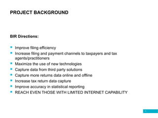 11
PROJECT BACKGROUND
BIR Directions:
 Improve filing efficiency
 Increase filing and payment channels to taxpayers and tax
agents/practitioners
 Maximize the use of new technologies
 Capture data from third party solutions
 Capture more returns data online and offline
 Increase tax return data capture
 Improve accuracy in statistical reporting
 REACH EVEN THOSE WITH LIMITED INTERNET CAPABILITY
 