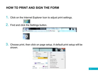 113
HOW TO PRINT AND SIGN THE FORM
1. Click on the Internet Explorer Icon to adjust print settings.
2. Find and click the Settings button.
3. Choose print, then click on page setup. A default print setup will be
shown.
 