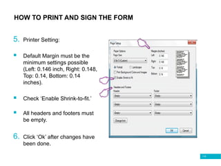 115
HOW TO PRINT AND SIGN THE FORM
5. Printer Setting:
 Default Margin must be the
minimum settings possible
(Left: 0.146 inch, Right: 0.148,
Top: 0.14, Bottom: 0.14
inches).
 Check ‘Enable Shrink-to-fit.’
 All headers and footers must
be empty.
6. Click ‘Ok’ after changes have
been done.
 