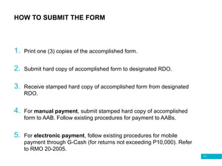 121
HOW TO SUBMIT THE FORM
1. Print one (3) copies of the accomplished form.
2. Submit hard copy of accomplished form to designated RDO.
3. Receive stamped hard copy of accomplished form from designated
RDO.
4. For manual payment, submit stamped hard copy of accomplished
form to AAB. Follow existing procedures for payment to AABs.
5. For electronic payment, follow existing procedures for mobile
payment through G-Cash (for returns not exceeding P10,000). Refer
to RMO 20-2005.
 