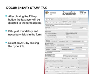 DOCUMENTARY STAMP TAX
 After clicking the Fill-up
button the taxpayer will be
directed to the form screen.
 Fill-up all mandatory and
necessary fields in the form.
 Select an ATC by clicking
the hyperlink.
 