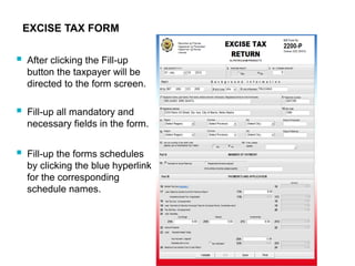 EXCISE TAX FORM
 After clicking the Fill-up
button the taxpayer will be
directed to the form screen.
 Fill-up all mandatory and
necessary fields in the form.
 Fill-up the forms schedules
by clicking the blue hyperlink
for the corresponding
schedule names.
 