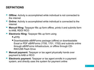 18
DEFINITIONS
 Offline: Activity is accomplished while individual is not connected to
the internet
 Online: Activity is accomplished while individual is connected to the
internet
 Manual filing: Taxpayer fills up form offline, prints it and submits form
to AAB, RDO/ RCO
 Electronic filing: Taxpayer fills up form using
 eFPS
 Downloadable eBIRForms package (offline) or downloadable
Excel or PDF eBIRForms (1700, 1701, 1702) and submits online
through eBIRForms Infrastructure, or offline through CD-
RW/USB Flash Drive
 Manual payment: Taxpayer or tax agent physically hands over
payment to AAB or RCO
 Electronic payment: Taxpayer or tax agent enrolls in a payment
system, and directly uses the system for payment online
 