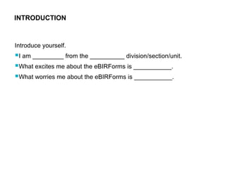 Introduce yourself.
I am _________ from the __________ division/section/unit.
What excites me about the eBIRForms is ___________.
What worries me about the eBIRForms is ___________.
INTRODUCTION
 