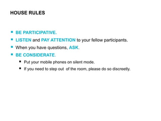  BE PARTICIPATIVE.
 LISTEN and PAY ATTENTION to your fellow participants.
 When you have questions, ASK.
 BE CONSIDERATE.
 Put your mobile phones on silent mode.
 If you need to step out of the room, please do so discreetly.
HOUSE RULES
 