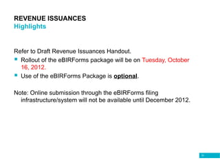 33
REVENUE ISSUANCES
Highlights
Refer to Draft Revenue Issuances Handout.
 Rollout of the eBIRForms package will be on Tuesday, October
16, 2012.
 Use of the eBIRForms Package is optional.
Note: Online submission through the eBIRForms filing
infrastructure/system will not be available until December 2012.
 