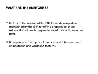 WHAT ARE THE eBIRFORMS?
 Refers to the version of the BIR forms developed and
maintained by the BIR for offline preparation of tax
returns that allows taxpayers to insert data edit, save, and
print.
 It responds to the inputs of the user and it has automatic
computation and validation features.
 