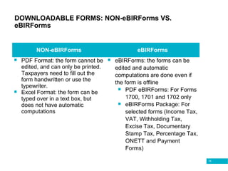 38
DOWNLOADABLE FORMS: NON-eBIRForms VS.
eBIRForms
NON-eBIRForms eBIRForms
 PDF Format: the form cannot be
edited, and can only be printed.
Taxpayers need to fill out the
form handwritten or use the
typewriter.
 Excel Format: the form can be
typed over in a text box, but
does not have automatic
computations
 eBIRForms: the forms can be
edited and automatic
computations are done even if
the form is offline
 PDF eBIRForms: For Forms
1700, 1701 and 1702 only
 eBIRForms Package: For
selected forms (Income Tax,
VAT, Withholding Tax,
Excise Tax, Documentary
Stamp Tax, Percentage Tax,
ONETT and Payment
Forms)
 