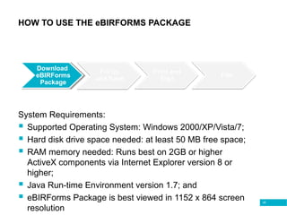 45
HOW TO USE THE eBIRFORMS PACKAGE
Download
Form
Download
eBIRForms
Package
System Requirements:
 Supported Operating System: Windows 2000/XP/Vista/7;
 Hard disk drive space needed: at least 50 MB free space;
 RAM memory needed: Runs best on 2GB or higher
ActiveX components via Internet Explorer version 8 or
higher;
 Java Run-time Environment version 1.7; and
 eBIRForms Package is best viewed in 1152 x 864 screen
resolution
 