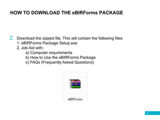 49
2. Download the zipped file. This will contain the following files:
1. eBIRForms Package Setup.exe
2. Job Aid with:
a) Computer requirements
b) How to Use the eBIRForms Package
c) FAQs (Frequently Asked Questions)
HOW TO DOWNLOAD THE eBIRForms PACKAGE
 