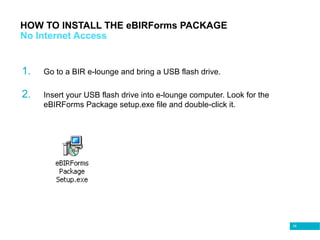 58
HOW TO INSTALL THE eBIRForms PACKAGE
No Internet Access
1. Go to a BIR e-lounge and bring a USB flash drive.
2. Insert your USB flash drive into e-lounge computer. Look for the
eBIRForms Package setup.exe file and double-click it.
 