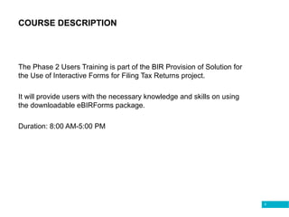 6
COURSE DESCRIPTION
The Phase 2 Users Training is part of the BIR Provision of Solution for
the Use of Interactive Forms for Filing Tax Returns project.
It will provide users with the necessary knowledge and skills on using
the downloadable eBIRForms package.
Duration: 8:00 AM-5:00 PM
 