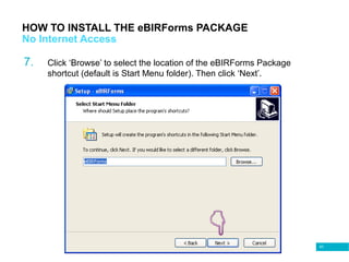 63
HOW TO INSTALL THE eBIRForms PACKAGE
No Internet Access
7. Click ‘Browse’ to select the location of the eBIRForms Package
shortcut (default is Start Menu folder). Then click ‘Next’.
 