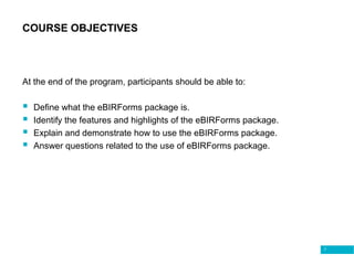 7
COURSE OBJECTIVES
At the end of the program, participants should be able to:
 Define what the eBIRForms package is.
 Identify the features and highlights of the eBIRForms package.
 Explain and demonstrate how to use the eBIRForms package.
 Answer questions related to the use of eBIRForms package.
 