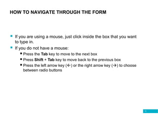72
HOW TO NAVIGATE THROUGH THE FORM
 If you are using a mouse, just click inside the box that you want
to type in.
 If you do not have a mouse:
 Press the Tab key to move to the next box
 Press Shift + Tab key to move back to the previous box
 Press the left arrow key () or the right arrow key () to choose
between radio buttons
 