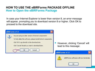 76
HOW TO USE THE eBIRForms PACKAGE OFFLINE
How to Open the eBIRForms Package
In case your Internet Explorer is lower than version 8, an error message
will appear, prompting you to download version 8 or higher. Click OK to
proceed to the download site.
 However, clicking ‘Cancel’ will
lead to this message:
 