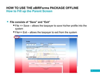 77
HOW TO USE THE eBIRForms PACKAGE OFFLINE
How to Fill up the Parent Screen
 File consists of “Save” and “Exit”
 File >> Save – allows the taxpayer to save his/her profile into the
system
 File>> Exit – allows the taxpayer to exit from the system
 