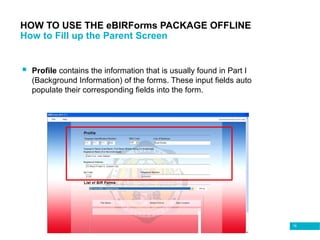 79
HOW TO USE THE eBIRForms PACKAGE OFFLINE
How to Fill up the Parent Screen
 Profile contains the information that is usually found in Part I
(Background Information) of the forms. These input fields auto
populate their corresponding fields into the form.
 