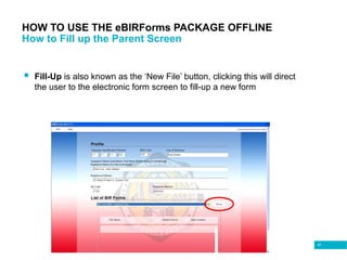 81
HOW TO USE THE eBIRForms PACKAGE OFFLINE
How to Fill up the Parent Screen
 Fill-Up is also known as the ‘New File’ button, clicking this will direct
the user to the electronic form screen to fill-up a new form
 