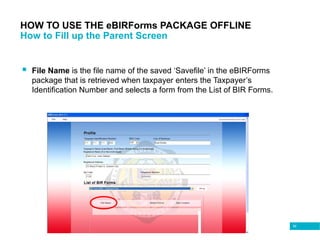 82
HOW TO USE THE eBIRForms PACKAGE OFFLINE
How to Fill up the Parent Screen
 File Name is the file name of the saved ‘Savefile’ in the eBIRForms
package that is retrieved when taxpayer enters the Taxpayer’s
Identification Number and selects a form from the List of BIR Forms.
 