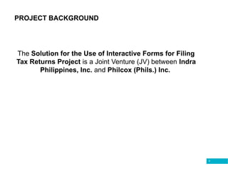 9
PROJECT BACKGROUND
The Solution for the Use of Interactive Forms for Filing
Tax Returns Project is a Joint Venture (JV) between Indra
Philippines, Inc. and Philcox (Phils.) Inc.
 