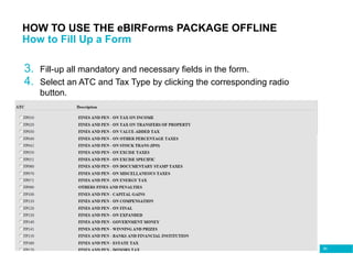 90
HOW TO USE THE eBIRForms PACKAGE OFFLINE
How to Fill Up a Form
3. Fill-up all mandatory and necessary fields in the form.
4. Select an ATC and Tax Type by clicking the corresponding radio
button.
 