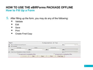 91
HOW TO USE THE eBIRForms PACKAGE OFFLINE
How to Fill Up a Form
5. After filling up the form, you may do any of the following:
 Validate
 Edit
 Save
 Print
 Create Final Copy
 