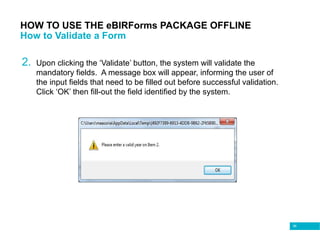 96
HOW TO USE THE eBIRForms PACKAGE OFFLINE
How to Validate a Form
2. Upon clicking the ‘Validate’ button, the system will validate the
mandatory fields. A message box will appear, informing the user of
the input fields that need to be filled out before successful validation.
Click ‘OK’ then fill-out the field identified by the system.
 
