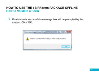 97
HOW TO USE THE eBIRForms PACKAGE OFFLINE
How to Validate a Form
3. If validation is successful a message box will be prompted by the
system. Click ‘OK’.
 