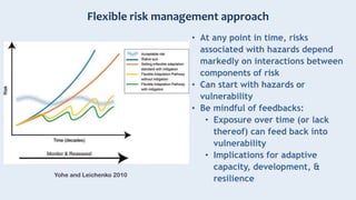 Flexible risk management approach
Yohe and Leichenko 2010
• At any point in time, risks
associated with hazards depend
markedly on interactions between
components of risk
• Can start with hazards or
vulnerability
• Be mindful of feedbacks:
• Exposure over time (or lack
thereof) can feed back into
vulnerability
• Implications for adaptive
capacity, development, &
resilience
 