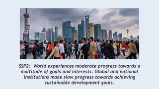 SSP2: World experiences moderate progress towards a
multitude of goals and interests. Global and national
institutions make slow progress towards achieving
sustainable development goals.
 