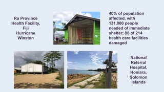 Ra Province
Health Facility,
Fiji
Hurricane
Winston
40% of population
affected, with
131,000 people
needed of immediate
shelter; 88 of 214
health care facilities
damaged
National
Referral
Hospital,
Honiara,
Solomon
Islands
 