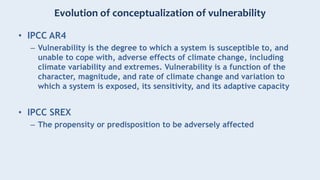 Evolution of conceptualization of vulnerability
• IPCC AR4
– Vulnerability is the degree to which a system is susceptible to, and
unable to cope with, adverse effects of climate change, including
climate variability and extremes. Vulnerability is a function of the
character, magnitude, and rate of climate change and variation to
which a system is exposed, its sensitivity, and its adaptive capacity
• IPCC SREX
– The propensity or predisposition to be adversely affected
 
