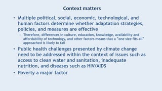 Context matters
• Multiple political, social, economic, technological, and
human factors determine whether adaptation strategies,
policies, and measures are effective
– Therefore, differences in culture, education, knowledge, availability and
affordability of technology, and other factors means that a “one size fits all”
approached is likely to fail
• Public health challenges presented by climate change
need to be addressed within the context of issues such as
access to clean water and sanitation, inadequate
nutrition, and diseases such as HIV/AIDS
• Poverty a major factor
 