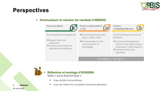 Perspectives
14 mars 2025
Webinaire
5
 Communiquer et valoriser les résultats d’OBGENO
 Réflexions et montage d’ECOGENO
Volet « socio-économique »
 Enjeu de bilan économétrique
 Enjeu de création d’un écosystème économie-génétique
 