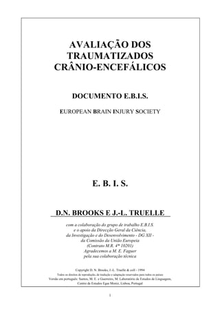 1
AVALIAÇÃO DOS
TRAUMATIZADOS
CRÂNIO-ENCEFÁLICOS
DOCUMENTO E.B.I.S.
EUROPEAN BRAIN INJURY SOCIETY
E. B. I. S.
D.N. BROOKS E J.-L. TRUELLE
com a colaboração do grupo de trabalho E.B.I.S.
e o apoio da Direcção Geral da Ciência,
da Investigação e do Desenvolvimento - DG XII -
da Comissão da União Europeia
(Contrato M.R. 4* 10201)
Agradecemos a M. E. Faguer
pela sua colaboração técnica
Copyright D. N. Brooks, J.-L. Truelle & coll - 1994
Todos os direitos de reprodução, de tradução e adaptação reservados para todos os países
Versão em português: Santos, M. E. e Guerreiro, M. Laboratório de Estudos de Linguagem,
Centro de Estudos Egas Moniz, Lisboa, Portugal
 