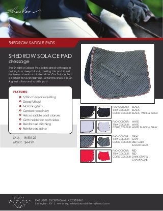 SHEDROW SADDLE PADS
SHEDROW SOLACE PAD
dressage
The Shedrow Solace Pad is designed with square
quilting in a deep full cut, making this pad ideal
for the most serious minded rider. Our Solace Pad
is perfect for everyday use, or for the show circuit.
A great all around saddle pad.
FEATURES:
	 5/8 inch square quilting
	 Deep full cut
	 Matching trim
	 Corded rope inlay
	 Velcro saddle pad closure
	 Girth holder on both sides
	 Reinforced stitching
	 Reinforced spine	
SKU:	 RIE0125
MSRP: $44.99
PAD COLOUR: 	 BLACK
TRIM COLOUR:	 BLACK
CORD COLOUR:	BLACK, WHITE & GOLD
PAD COLOUR: 	 WHITE
TRIM COLOUR:	 WHITE
CORD COLOUR:	WHITE, BLACK & GRAY
PAD COLOUR: 	 GRAY
TRIM COLOUR:	 GRAY
CORD COLOUR:	RED, GRAY
		 & LIGHT GRAY
PAD COLOUR: 	 RED
TRIM COLOUR:	 RED
CORD COLOUR:	DARK GRAY &
		CHAMPAGNE
EXQUISITE. EXCEPTIONAL. ACCESSIBLE.
Lexington, KY | www.equestrianbrandsinternational.com
®
 