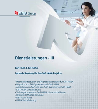 EBIS Group
Firmenpräsentation
Dienstleistungen - III
• Machbarkeitsstudien und Migrationskonzepte für SAP HANA
• Migration von SAP Systemen nach SAP HANA
• Anbindung von SAP und Non-SAP Systemen an SAP HANA
• SAP HANA Virtualisierung
• Trainingskonzepte zu SAP HANA, Linux und VMware
• Offizielle HANAINS Abnahme
• ERP-IS auf Hana
• HANA Virtualisierung
SAP HANA & S/4 HANA
Optimale Beratung für ihre SAP HANA Projekte
 