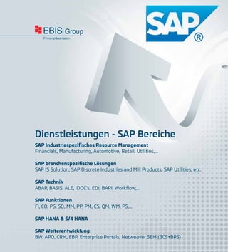 EBIS Group
Firmenpräsentation
Dienstleistungen - SAP Bereiche
SAP Industriespezifisches Resource Management
Financials, Manufacturing, Automotive, Retail, Utilities,…
SAP branchenspezifische Lösungen
SAP IS Solution, SAP Discrete Industries and Mill Products, SAP Utilities, etc.
SAP Technik
ABAP, BASIS, ALE, IDOC’s, EDI, BAPI, Workflow,…
SAP Funktionen
FI, CO, PS, SD, MM, PP, PM, CS, QM, WM, PS,…
SAP HANA & S/4 HANA
SAP Weiterentwicklung
BW, APO, CRM, EBP, Enterprise Portals, Netweaver SEM (BCS+BPS)
 