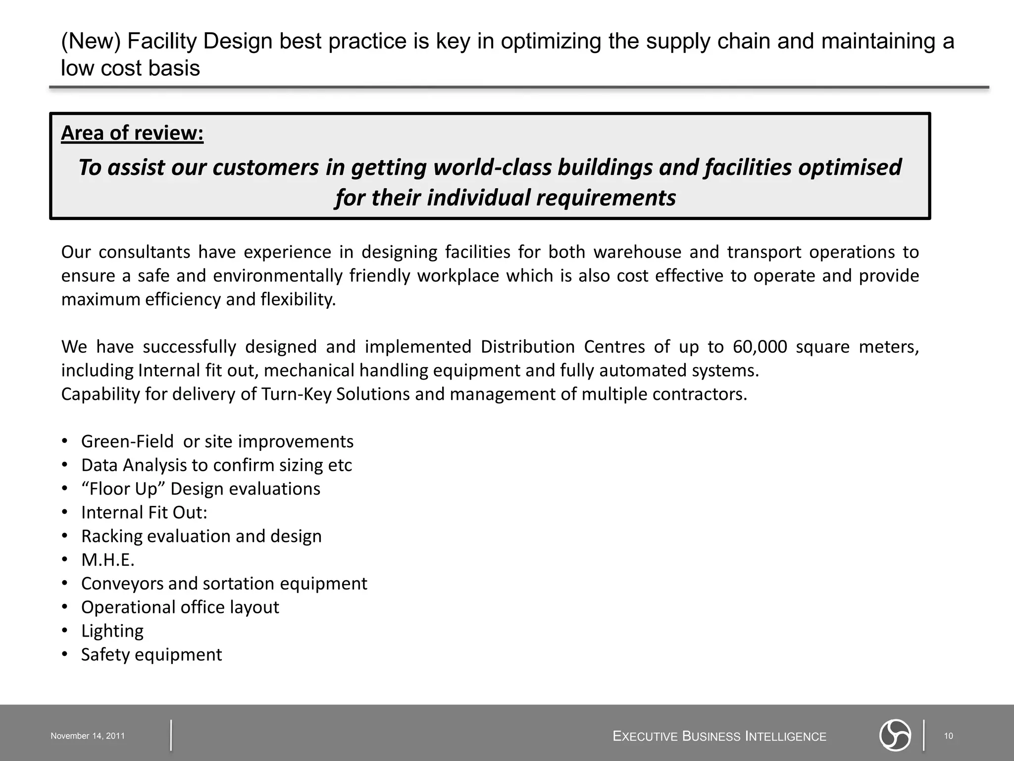 (New) Facility Design best practice is key in optimizing the supply chain and maintaining a
  low cost basis

  Area of review:
      To assist our customers in getting world-class buildings and facilities optimised
                               for their individual requirements

  Our consultants have experience in designing facilities for both warehouse and transport operations to
  ensure a safe and environmentally friendly workplace which is also cost effective to operate and provide
  maximum efficiency and flexibility.

  We have successfully designed and implemented Distribution Centres of up to 60,000 square meters,
  including Internal fit out, mechanical handling equipment and fully automated systems.
  Capability for delivery of Turn-Key Solutions and management of multiple contractors.

  •   Green-Field or site improvements
  •   Data Analysis to confirm sizing etc
  •   “Floor Up” Design evaluations
  •   Internal Fit Out:
  •   Racking evaluation and design
  •   M.H.E.
  •   Conveyors and sortation equipment
  •   Operational office layout
  •   Lighting
  •   Safety equipment


November 14, 2011                                                   EXECUTIVE BUSINESS INTELLIGENCE          10
 