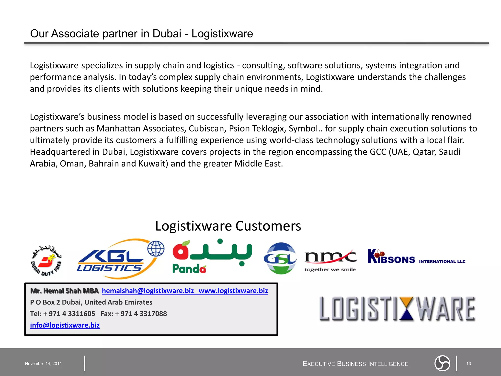 Our Associate partner in Dubai - Logistixware

  Logistixware specializes in supply chain and logistics - consulting, software solutions, systems integration and
  performance analysis. In today’s complex supply chain environments, Logistixware understands the challenges
  and provides its clients with solutions keeping their unique needs in mind.

  Logistixware’s business model is based on successfully leveraging our association with internationally renowned
  partners such as Manhattan Associates, Cubiscan, Psion Teklogix, Symbol.. for supply chain execution solutions to
  ultimately provide its customers a fulfilling experience using world-class technology solutions with a local flair.
  Headquartered in Dubai, Logistixware covers projects in the region encompassing the GCC (UAE, Qatar, Saudi
  Arabia, Oman, Bahrain and Kuwait) and the greater Middle East.




                                       Logistixware Customers



  Mr. Hemal Shah MBA hemalshah@logistixware.biz www.logistixware.biz
  P O Box 2 Dubai, United Arab Emirates
  Tel: + 971 4 3311605 Fax: + 971 4 3317088
  info@logistixware.biz



November 14, 2011                                                       EXECUTIVE BUSINESS INTELLIGENCE              13
 