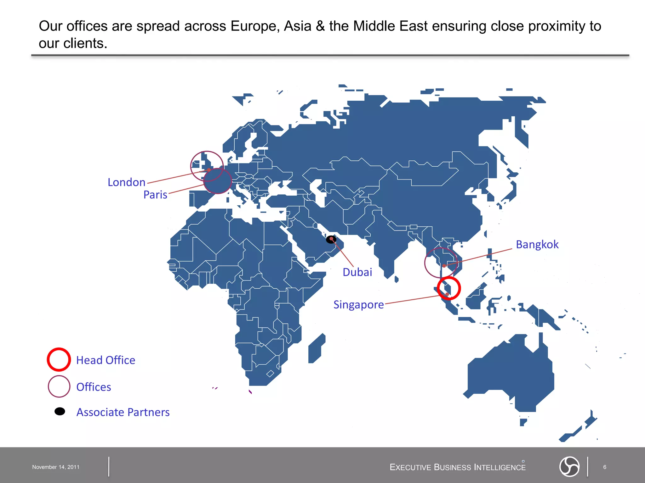 Our offices are spread across Europe, Asia & the Middle East ensuring close proximity to
  our clients.




                     London
                           Paris


                                                                                        Bangkok

                                                 Dubai

                                                Singapore



               Head Office

               Offices

               Associate Partners



November 14, 2011                                           EXECUTIVE BUSINESS INTELLIGENCE       6
 
