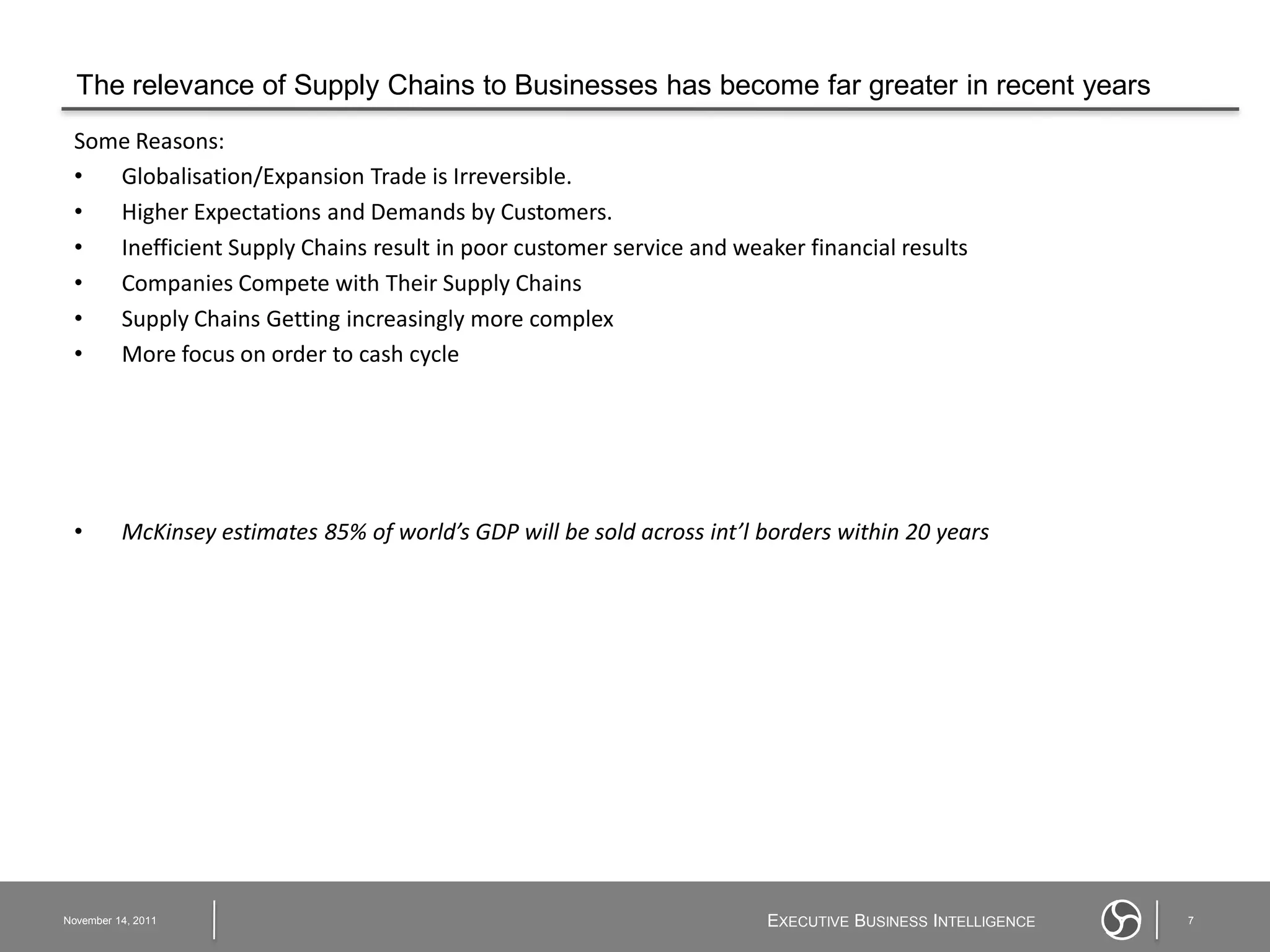 The relevance of Supply Chains to Businesses has become far greater in recent years
 Some Reasons:
 •  Globalisation/Expansion Trade is Irreversible.
 •  Higher Expectations and Demands by Customers.
 •  Inefficient Supply Chains result in poor customer service and weaker financial results
 •  Companies Compete with Their Supply Chains
 •  Supply Chains Getting increasingly more complex
 •  More focus on order to cash cycle




 •        McKinsey estimates 85% of world’s GDP will be sold across int’l borders within 20 years




November 14, 2011                                                         EXECUTIVE BUSINESS INTELLIGENCE   7
 
