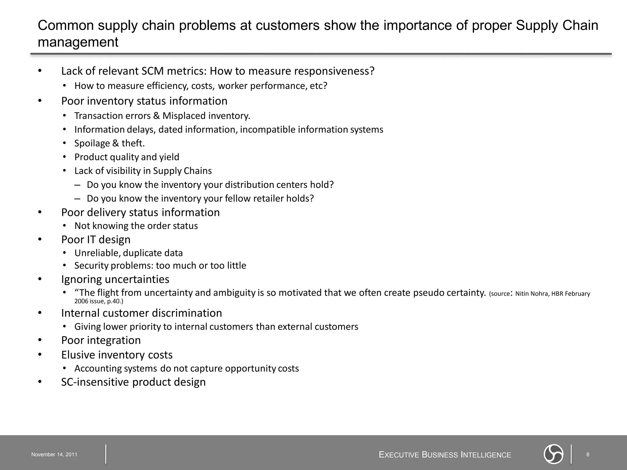 Common supply chain problems at customers show the importance of proper Supply Chain
  management

  •       Lack of relevant SCM metrics: How to measure responsiveness?
           • How to measure efficiency, costs, worker performance, etc?
  •       Poor inventory status information
           •   Transaction errors & Misplaced inventory.
           •   Information delays, dated information, incompatible information systems
           •   Spoilage & theft.
           •   Product quality and yield
           •   Lack of visibility in Supply Chains
               – Do you know the inventory your distribution centers hold?
               – Do you know the inventory your fellow retailer holds?
  •       Poor delivery status information
           • Not knowing the order status
  •       Poor IT design
           • Unreliable, duplicate data
           • Security problems: too much or too little
  •       Ignoring uncertainties
           • “The flight from uncertainty and ambiguity is so motivated that we often create pseudo certainty. (source: Nitin Nohra, HBR February
               2006 issue, p.40.)
  •       Internal customer discrimination
           • Giving lower priority to internal customers than external customers
  •       Poor integration
  •       Elusive inventory costs
           • Accounting systems do not capture opportunity costs
  •       SC-insensitive product design




November 14, 2011                                                                          EXECUTIVE BUSINESS INTELLIGENCE                      8
 