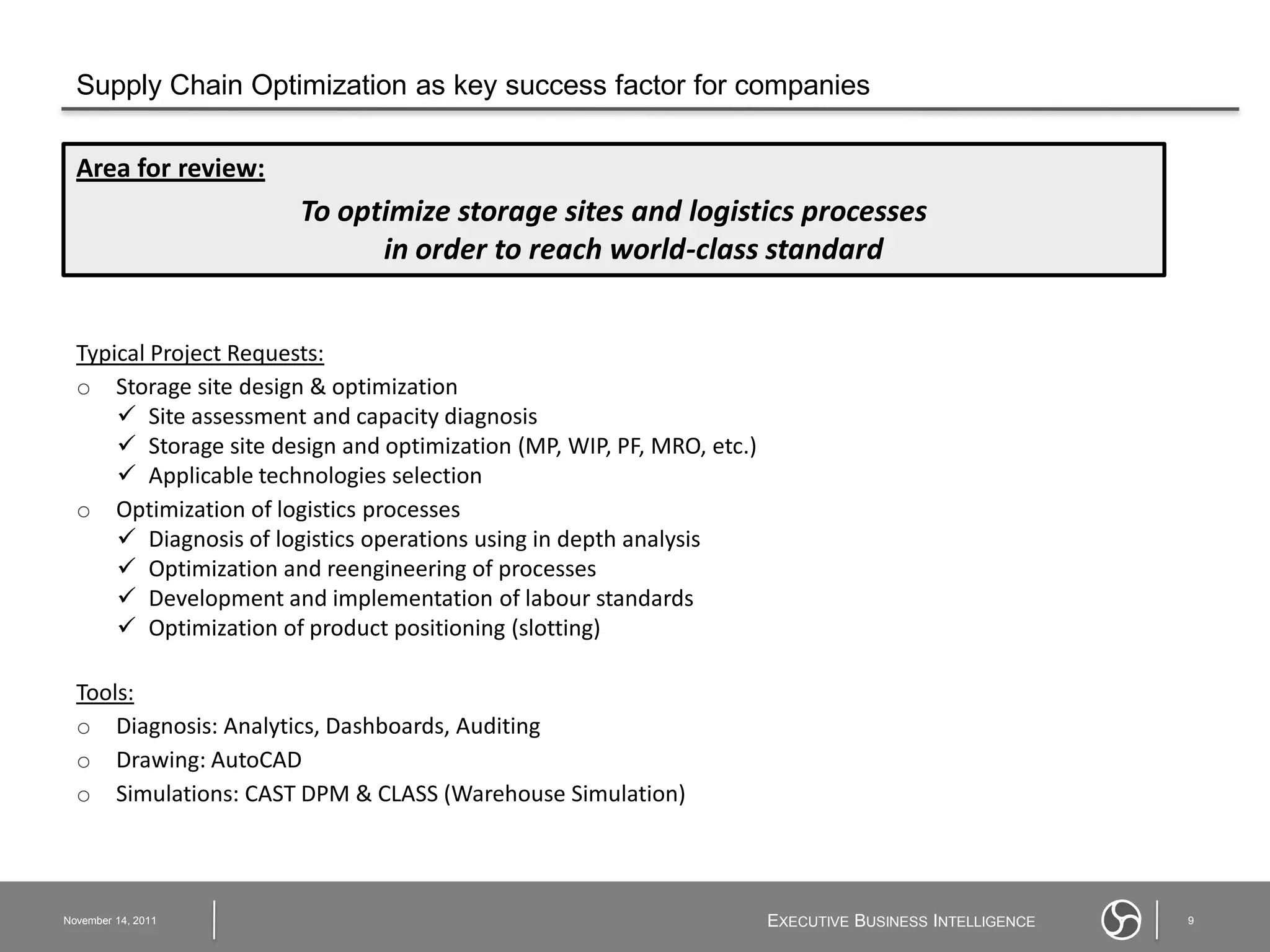 Supply Chain Optimization as key success factor for companies

  Area for review:
                        To optimize storage sites and logistics processes
                              in order to reach world-class standard


  Typical Project Requests:
  o Storage site design & optimization
       Site assessment and capacity diagnosis
       Storage site design and optimization (MP, WIP, PF, MRO, etc.)
       Applicable technologies selection
  o Optimization of logistics processes
       Diagnosis of logistics operations using in depth analysis
       Optimization and reengineering of processes
       Development and implementation of labour standards
       Optimization of product positioning (slotting)

  Tools:
  o Diagnosis: Analytics, Dashboards, Auditing
  o Drawing: AutoCAD
  o Simulations: CAST DPM & CLASS (Warehouse Simulation)



November 14, 2011                                                       EXECUTIVE BUSINESS INTELLIGENCE   9
 