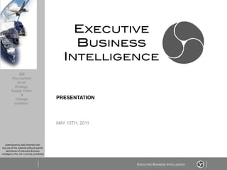 EBI
         Your partner
            for all
           Strategy,
         Supply Chain
               &
           Change                               PRESENTATION
          solutions




                                                MAY 15TH, 2011



   CONFIDENTIAL AND PROPRIETARY
 Any use of this material without specific
    permission of Executive Business
Intelligence Pte. Ltd. is strictly prohibited



                                                                 EXECUTIVE BUSINESS INTELLIGENCE
 