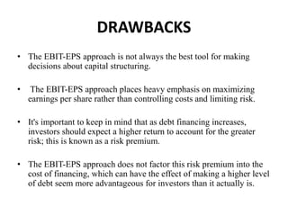 DRAWBACKS
• The EBIT-EPS approach is not always the best tool for making
decisions about capital structuring.
• The EBIT-EPS approach places heavy emphasis on maximizing
earnings per share rather than controlling costs and limiting risk.
• It's important to keep in mind that as debt financing increases,
investors should expect a higher return to account for the greater
risk; this is known as a risk premium.
• The EBIT-EPS approach does not factor this risk premium into the
cost of financing, which can have the effect of making a higher level
of debt seem more advantageous for investors than it actually is.
 