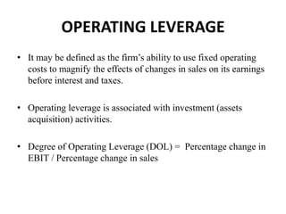 OPERATING LEVERAGE
• It may be defined as the firm’s ability to use fixed operating
costs to magnify the effects of changes in sales on its earnings
before interest and taxes.
• Operating leverage is associated with investment (assets
acquisition) activities.
• Degree of Operating Leverage (DOL) = Percentage change in
EBIT / Percentage change in sales
 