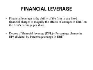 FINANCIAL LEVERAGE
• Financial leverage is the ability of the firm to use fixed
financial charges to magnify the effects of changes in EBIT on
the firm’s earnings per share.
• Degree of financial leverage (DFL)= Percentage change in
EPS divided by Percentage change in EBIT
 
